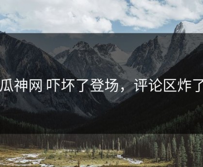 瓜神网 吓坏了登场，评论区炸了