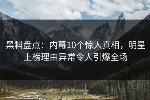 黑料盘点：内幕10个惊人真相，明星上榜理由异常令人引爆全场
