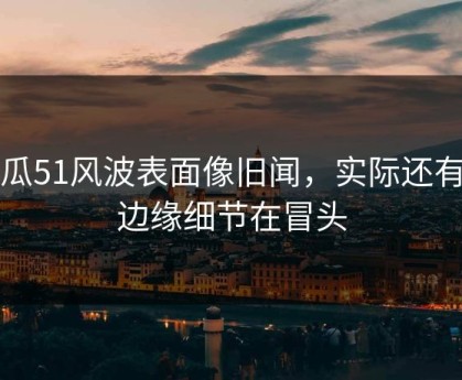 吃瓜51风波表面像旧闻，实际还有新边缘细节在冒头
