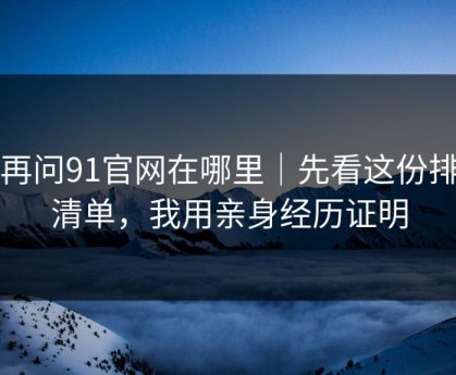 别再问91官网在哪里｜先看这份排雷清单，我用亲身经历证明