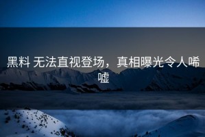 黑料 无法直视登场，真相曝光令人唏嘘