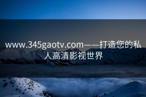 www.345gaotv.com——打造您的私人高清影视世界
