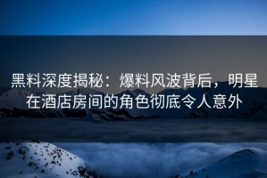 黑料深度揭秘：爆料风波背后，明星在酒店房间的角色彻底令人意外
