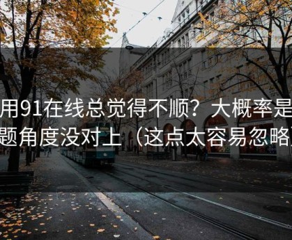 你用91在线总觉得不顺？大概率是选题角度没对上（这点太容易忽略）