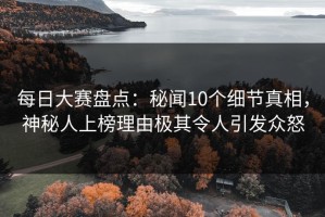每日大赛盘点：秘闻10个细节真相，神秘人上榜理由极其令人引发众怒