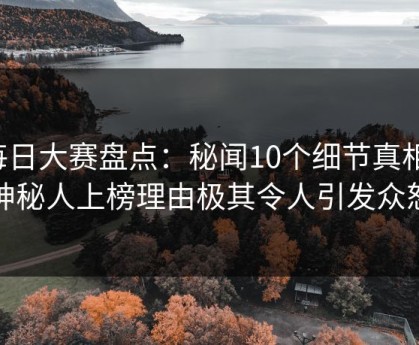每日大赛盘点：秘闻10个细节真相，神秘人上榜理由极其令人引发众怒