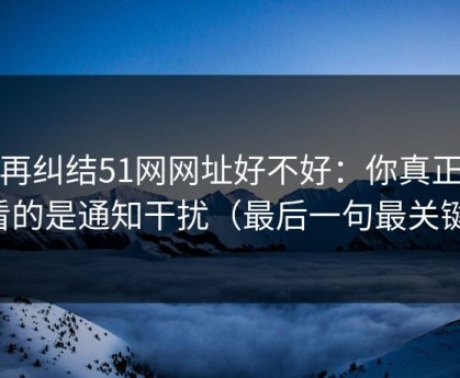 别再纠结51网网址好不好：你真正要看的是通知干扰（最后一句最关键）