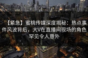 【紧急】蜜桃传媒深度揭秘：热点事件风波背后，大V在直播间现场的角色罕见令人意外