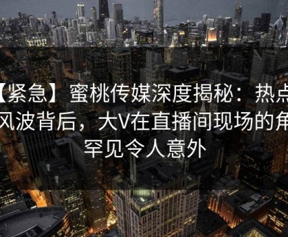 【紧急】蜜桃传媒深度揭秘：热点事件风波背后，大V在直播间现场的角色罕见令人意外