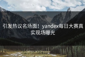引发热议名场面！yandex每日大赛真实现场曝光