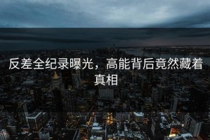 反差全纪录曝光，高能背后竟然藏着真相