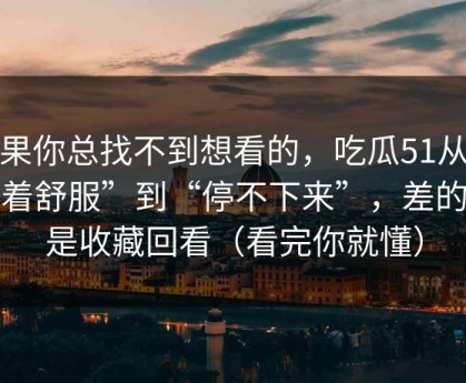如果你总找不到想看的，吃瓜51从“看着舒服”到“停不下来”，差的就是收藏回看（看完你就懂）