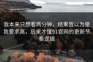 我本来只想看两分钟，结果我以为是我要求高，后来才懂91官网的更新节奏逻辑
