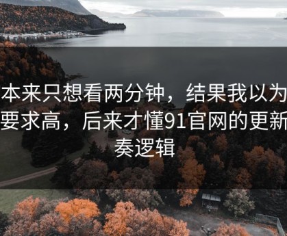 我本来只想看两分钟，结果我以为是我要求高，后来才懂91官网的更新节奏逻辑