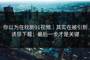 你以为在找新91视频｜其实在被引到诱导下载：最后一步才是关键