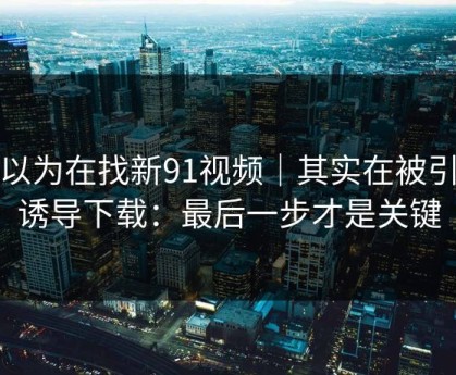 你以为在找新91视频｜其实在被引到诱导下载：最后一步才是关键