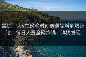 震惊！大V在傍晚时刻遭遇猛料刷爆评论，每日大赛全网炸锅，详情发现