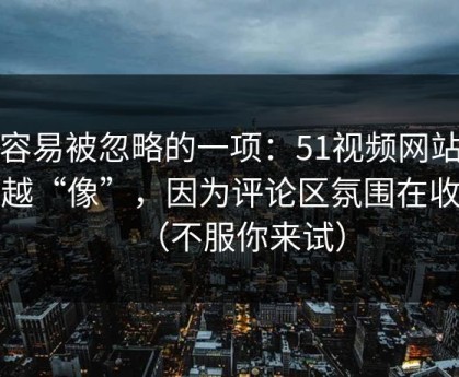 最容易被忽略的一项：51视频网站越用越“像”，因为评论区氛围在收敛（不服你来试）
