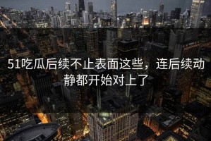 51吃瓜后续不止表面这些，连后续动静都开始对上了