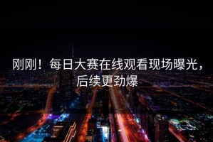 刚刚！每日大赛在线观看现场曝光，后续更劲爆