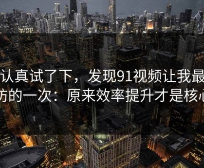 我认真试了下，发现91视频让我最破防的一次：原来效率提升才是核心