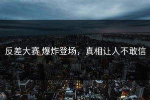 反差大赛 爆炸登场，真相让人不敢信