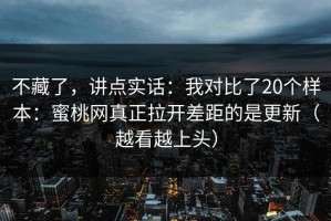不藏了，讲点实话：我对比了20个样本：蜜桃网真正拉开差距的是更新（越看越上头）