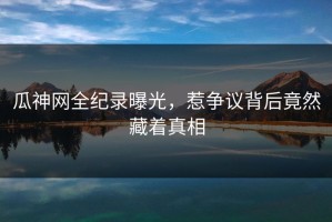 瓜神网全纪录曝光，惹争议背后竟然藏着真相