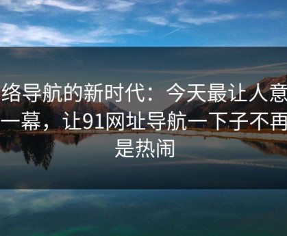 网络导航的新时代：今天最让人意外的一幕，让91网址导航一下子不再只是热闹