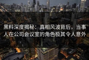 黑料深度揭秘：真相风波背后，当事人在公司会议室的角色极其令人意外
