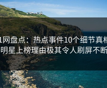 91网盘点：热点事件10个细节真相，明星上榜理由极其令人刷屏不断