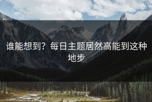 谁能想到？每日主题居然高能到这种地步