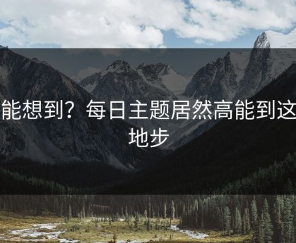 谁能想到？每日主题居然高能到这种地步