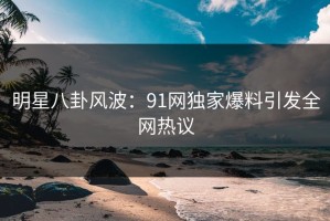 明星八卦风波：91网独家爆料引发全网热议