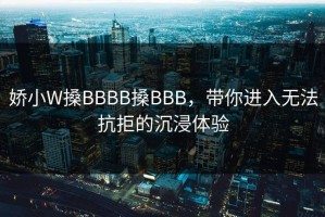 娇小W搡BBBB搡BBB，带你进入无法抗拒的沉浸体验