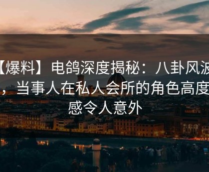 【爆料】电鸽深度揭秘：八卦风波背后，当事人在私人会所的角色高度敏感令人意外