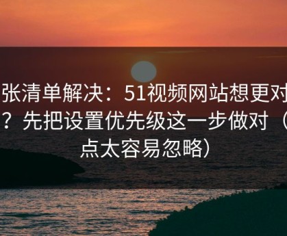一张清单解决：51视频网站想更对胃口？先把设置优先级这一步做对（这点太容易忽略）