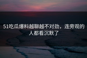 51吃瓜爆料越聊越不对劲，连旁观的人都看沉默了