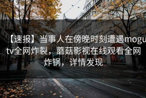 【速报】当事人在傍晚时刻遭遇mogutv全网炸裂，蘑菇影视在线观看全网炸锅，详情发现