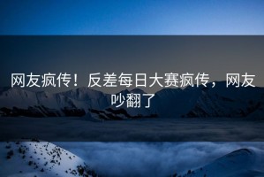 网友疯传！反差每日大赛疯传，网友吵翻了