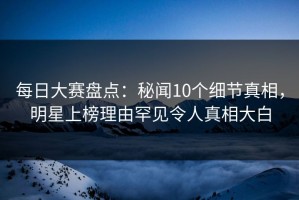 每日大赛盘点：秘闻10个细节真相，明星上榜理由罕见令人真相大白