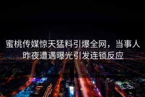 蜜桃传媒惊天猛料引爆全网，当事人昨夜遭遇曝光引发连锁反应
