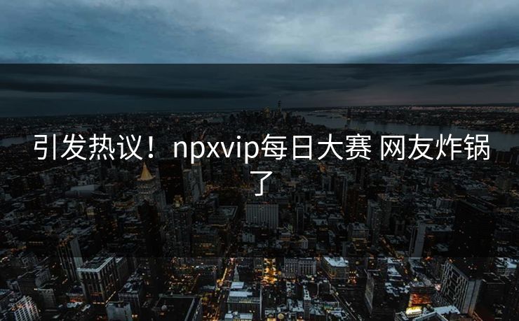 引发热议！npxvip每日大赛 网友炸锅了