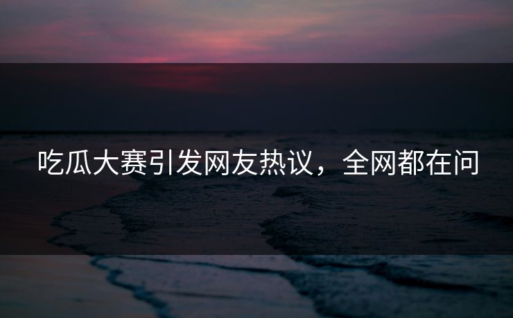 吃瓜大赛引发网友热议，全网都在问