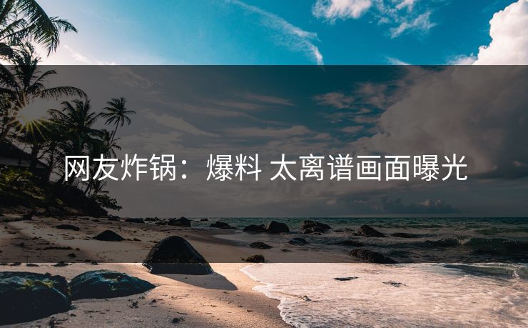 网友炸锅：爆料 太离谱画面曝光