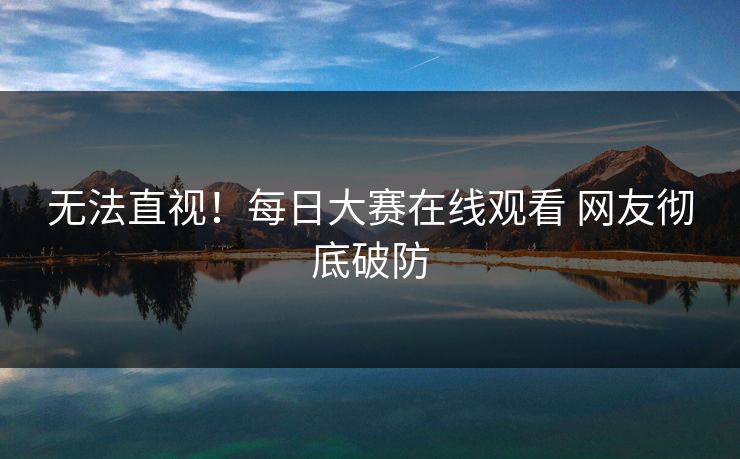无法直视！每日大赛在线观看 网友彻底破防