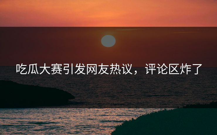 吃瓜大赛引发网友热议，评论区炸了