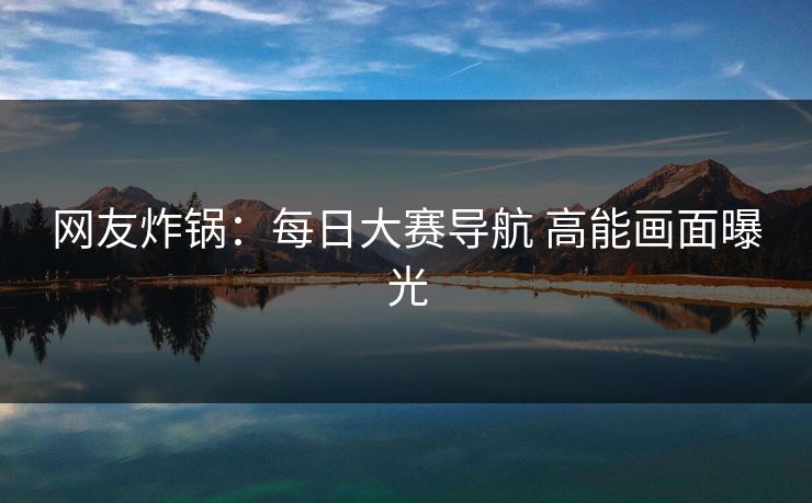 网友炸锅：每日大赛导航 高能画面曝光