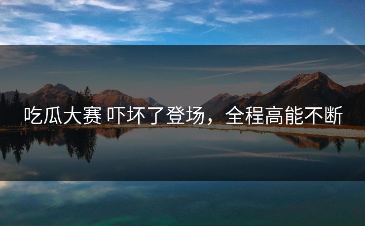 吃瓜大赛 吓坏了登场，全程高能不断