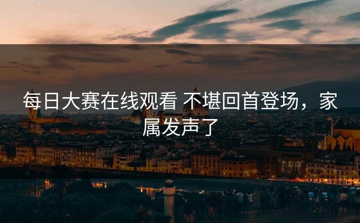 每日大赛在线观看 不堪回首登场，家属发声了